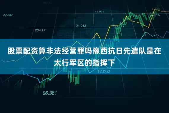 股票配资算非法经营罪吗豫西抗日先遣队是在太行军区的指挥下