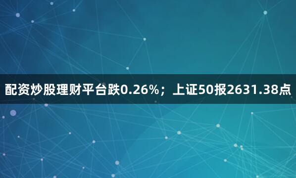 配资炒股理财平台跌0.26%；上证50报2631.38点