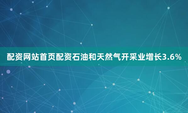 配资网站首页配资石油和天然气开采业增长3.6%