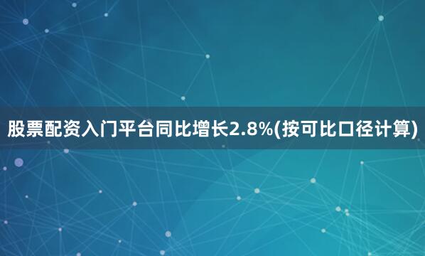 股票配资入门平台同比增长2.8%(按可比口径计算)