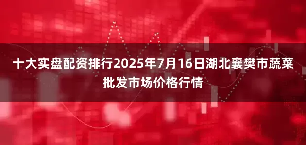 十大实盘配资排行2025年7月16日湖北襄樊市蔬菜批发市场价格行情