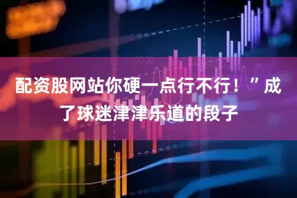 配资股网站你硬一点行不行！”成了球迷津津乐道的段子