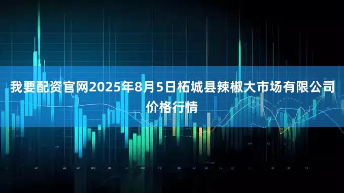 我要配资官网2025年8月5日柘城县辣椒大市场有限公司价格行情