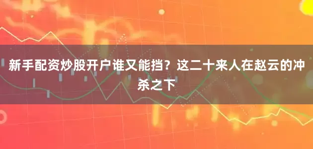 新手配资炒股开户谁又能挡？这二十来人在赵云的冲杀之下