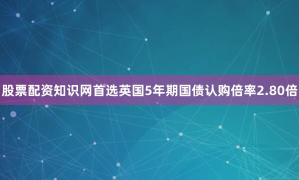 股票配资知识网首选英国5年期国债认购倍率2.80倍