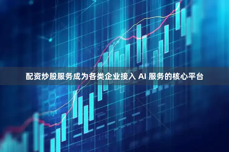 配资炒股服务成为各类企业接入 AI 服务的核心平台