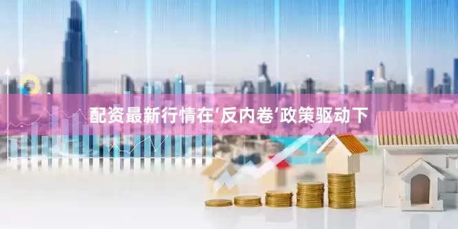 配资最新行情在‘反内卷’政策驱动下
