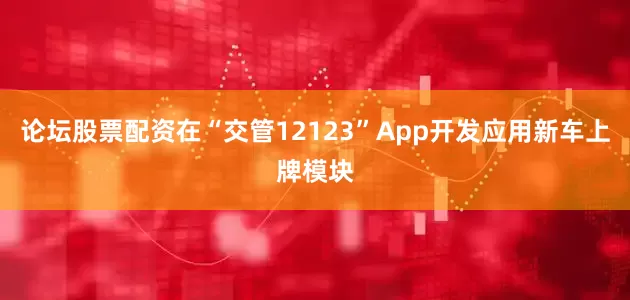 论坛股票配资在“交管12123”App开发应用新车上牌模块