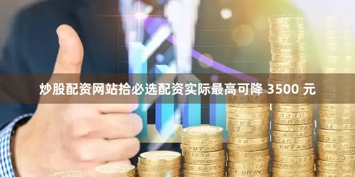 炒股配资网站拾必选配资实际最高可降 3500 元