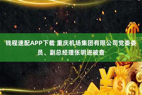 钱程速配APP下载 重庆机场集团有限公司党委委员、副总经理张明进被查