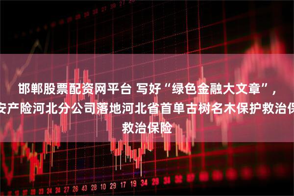 邯郸股票配资网平台 写好“绿色金融大文章”,平安产险河北分公司落地河北省首单古树名木保护救治保险