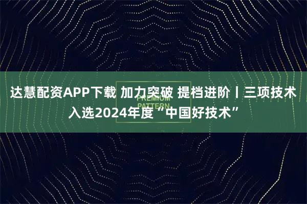 达慧配资APP下载 加力突破 提档进阶丨三项技术入选2024年度“中国好技术”