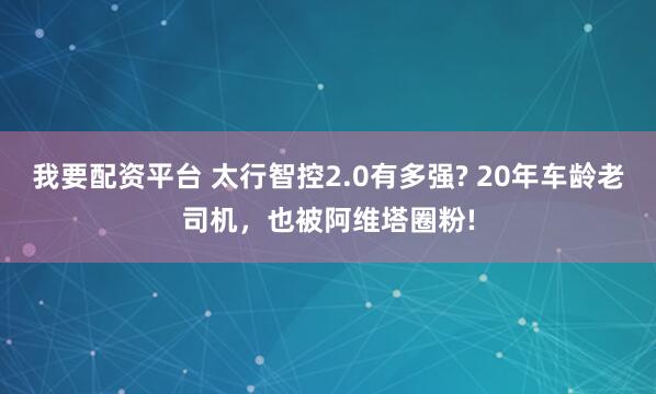 我要配资平台 太行智控2.0有多强? 20年车龄老司机,也被阿维塔圈粉!