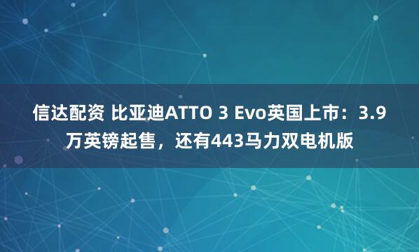 信达配资 比亚迪ATTO 3 Evo英国上市：3.9万英镑起售，还有443马力双电机版