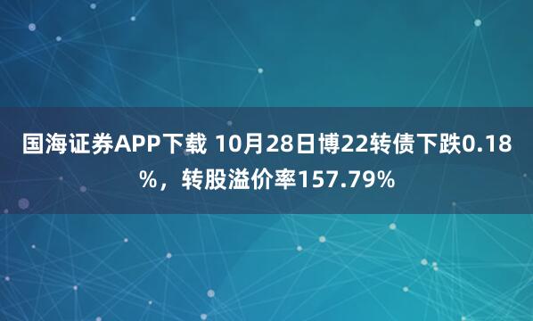 国海证券APP下载 10月28日博22转债下跌0.18%,转股溢价率157.79%