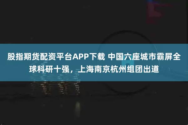 股指期货配资平台APP下载 中国六座城市霸屏全球科研十强,上海南京杭州组团出道