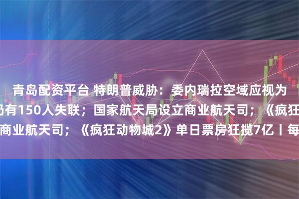 青岛配资平台 特朗普威胁：委内瑞拉空域应视为关闭；香港大埔火灾仍有150人失联；国家航天局设立商业航天司；《疯狂动物城2》单日票房狂揽7亿丨每经早参