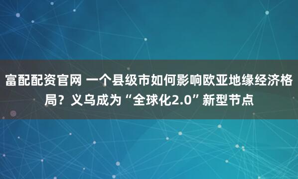 富配配资官网 一个县级市如何影响欧亚地缘经济格局？义乌成为“全球化2.0”新型节点