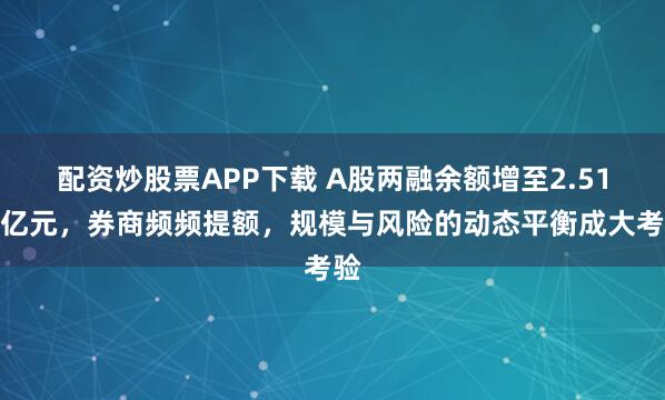 配资炒股票APP下载 A股两融余额增至2.51万亿元,券商频频提额,规模与风险的动态平衡成大考验