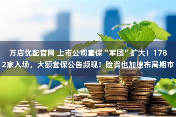 万店优配官网 上市公司套保“军团”扩大!1782家入场,大额套保公告频现!险资也加速布局期市