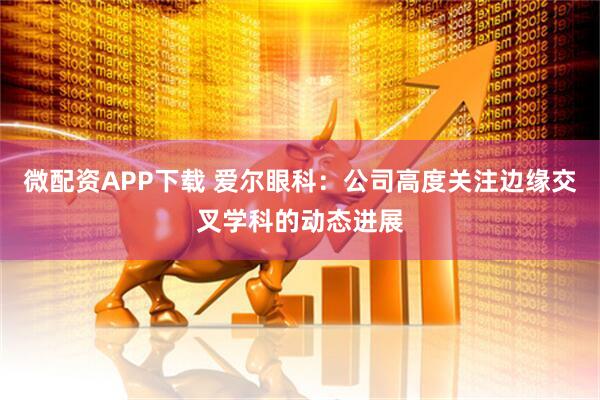 微配资APP下载 爱尔眼科：公司高度关注边缘交叉学科的动态进展