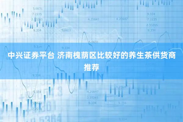 中兴证券平台 济南槐荫区比较好的养生茶供货商推荐