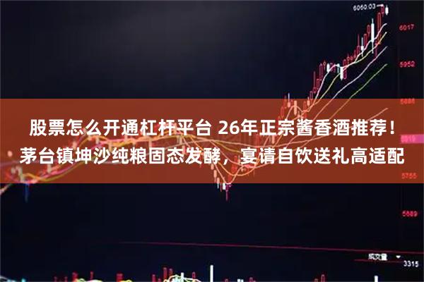 股票怎么开通杠杆平台 26年正宗酱香酒推荐！茅台镇坤沙纯粮固态发酵，宴请自饮送礼高适配