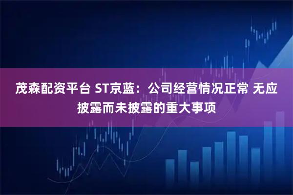 茂森配资平台 ST京蓝：公司经营情况正常 无应披露而未披露的重大事项