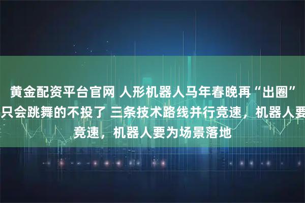 黄金配资平台官网 人形机器人马年春晚再“出圈”！ 投资人：只会跳舞的不投了 三条技术路线并行竞速，机器人要为场景落地