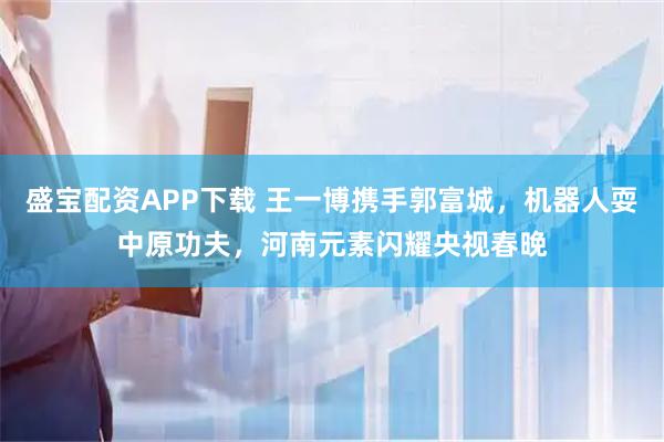 盛宝配资APP下载 王一博携手郭富城，机器人耍中原功夫，河南元素闪耀央视春晚