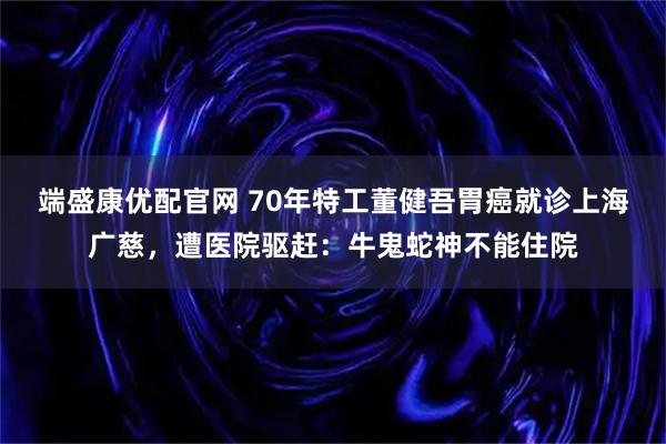 端盛康优配官网 70年特工董健吾胃癌就诊上海广慈,遭医院驱赶:牛鬼蛇神不能住院
