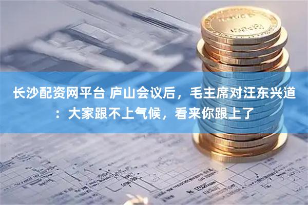 长沙配资网平台 庐山会议后，毛主席对汪东兴道：大家跟不上气候，看来你跟上了