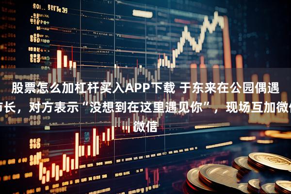 股票怎么加杠杆买入APP下载 于东来在公园偶遇市长，对方表示“没想到在这里遇见你”，现场互加微信