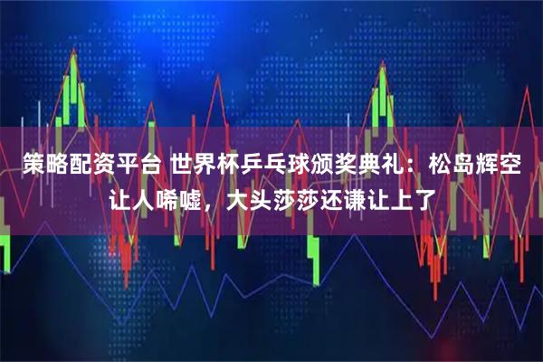 策略配资平台 世界杯乒乓球颁奖典礼:松岛辉空让人唏嘘,大头莎莎还谦让上了
