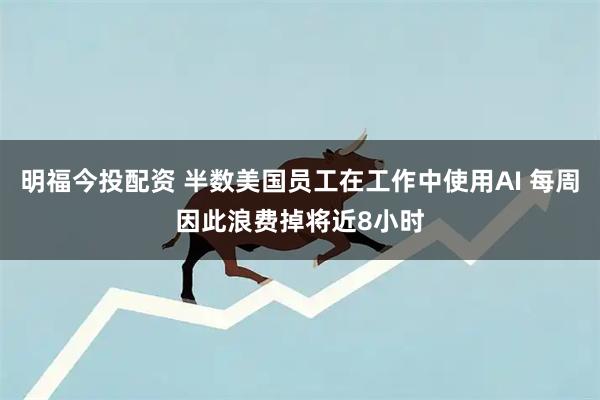 明福今投配资 半数美国员工在工作中使用AI 每周因此浪费掉将近8小时