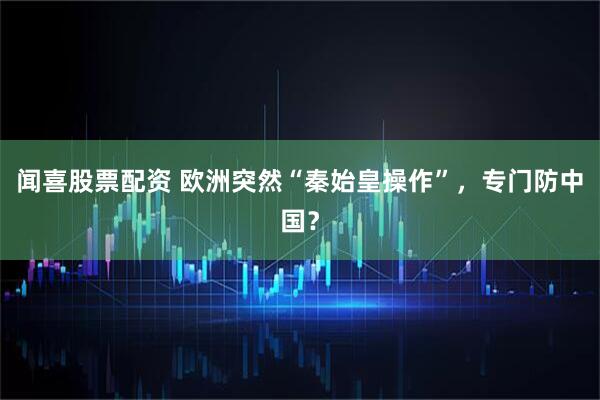 闻喜股票配资 欧洲突然“秦始皇操作”,专门防中国?