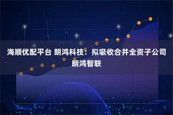 海顺优配平台 朗鸿科技：拟吸收合并全资子公司朗鸿智联