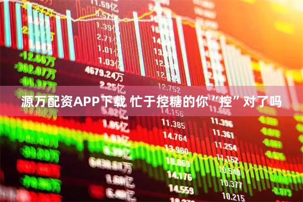 源万配资APP下载 忙于控糖的你“控”对了吗
