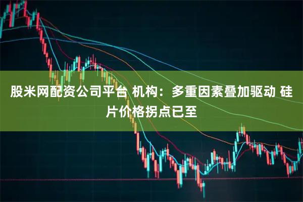 股米网配资公司平台 机构：多重因素叠加驱动 硅片价格拐点已至