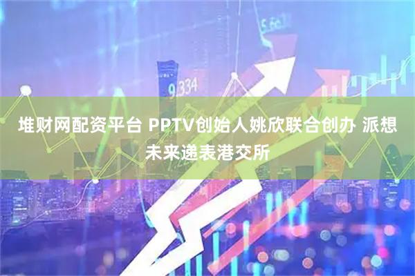 堆财网配资平台 PPTV创始人姚欣联合创办 派想未来递表港交所