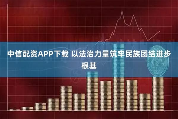 中信配资APP下载 以法治力量筑牢民族团结进步根基