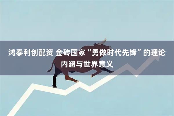 鸿泰利创配资 金砖国家“勇做时代先锋”的理论内涵与世界意义